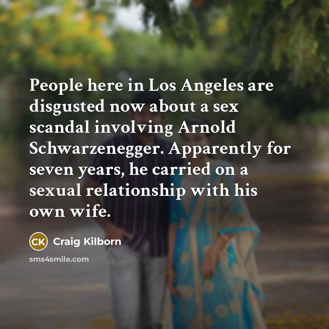 “People here in Los Angeles are disgusted now about a sex scandal involving Arnold Schwarzenegger. Apparently for seven years, he carried on a sexual relationship with his own wife.” quote by Craig Kilborn
