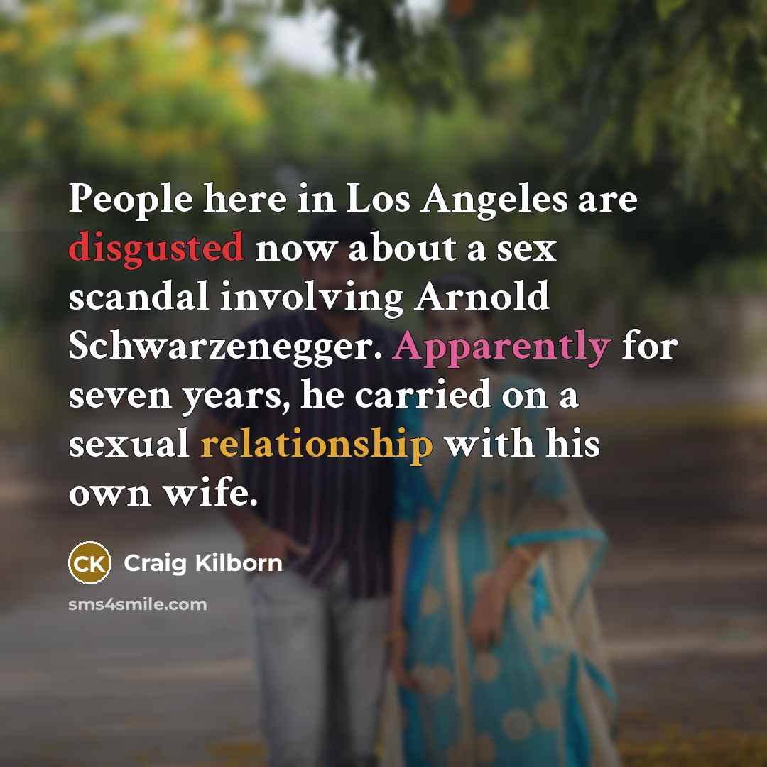 “People here in Los Angeles are disgusted now about a sex scandal involving Arnold Schwarzenegger. Apparently for seven years, he carried on a sexual relationship with his own wife.” quote by Craig Kilborn