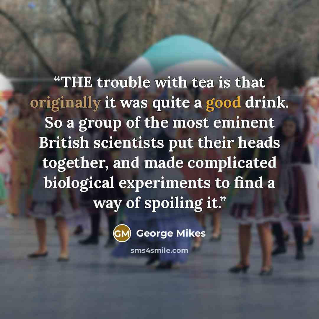 “THE trouble with tea is that originally it was quite a good drink. So a group of the most eminent British scientists put their heads together, and made complicated biological experiments to find a way of spoiling it.” quote by George Mikes