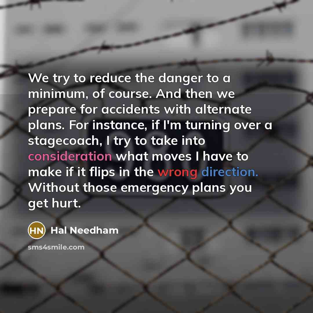 “We try to reduce the danger to a minimum, of course. And then we prepare for accidents with alternate plans. For instance, if I'm turning over a stagecoach, I try to take into consideration what moves I have to make if it flips in the wrong direction. Without those emergency plans you get hurt.” quote by Hal Needham