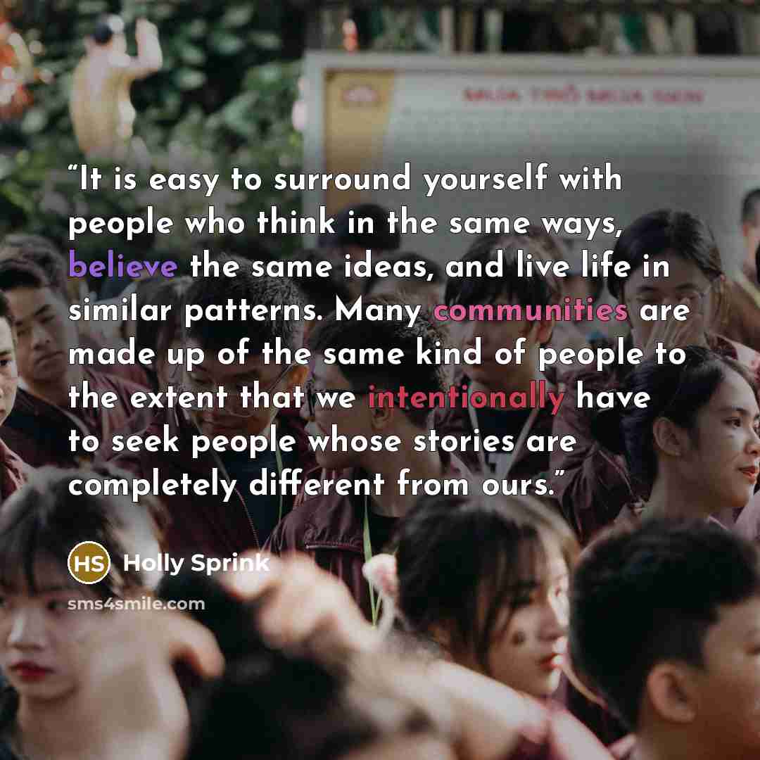 “It is easy to surround yourself with people who think in the same ways, believe the same ideas, and live life in similar patterns. Many communities are made up of the same kind of people to the extent that we intentionally have to seek people whose stories are completely different from ours.” quote by Holly Sprink