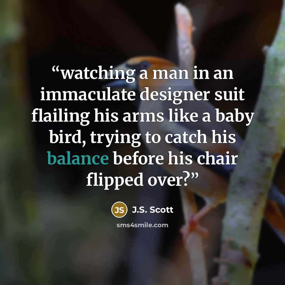 “watching a man in an immaculate designer suit flailing his arms like a baby bird, trying to catch his balance before his chair flipped over?” quote by J.S. Scott