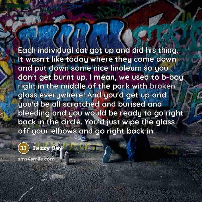 “Each individual cat got up and did his thing. It wasn't like today where they come down and put down some nice linoleum so you don't get burnt up. I mean, we used to b-boy right in the middle of the park with broken glass everywhere! And you'd get up and you'd be all scratched and burised and…” quote by Jazzy Jay
