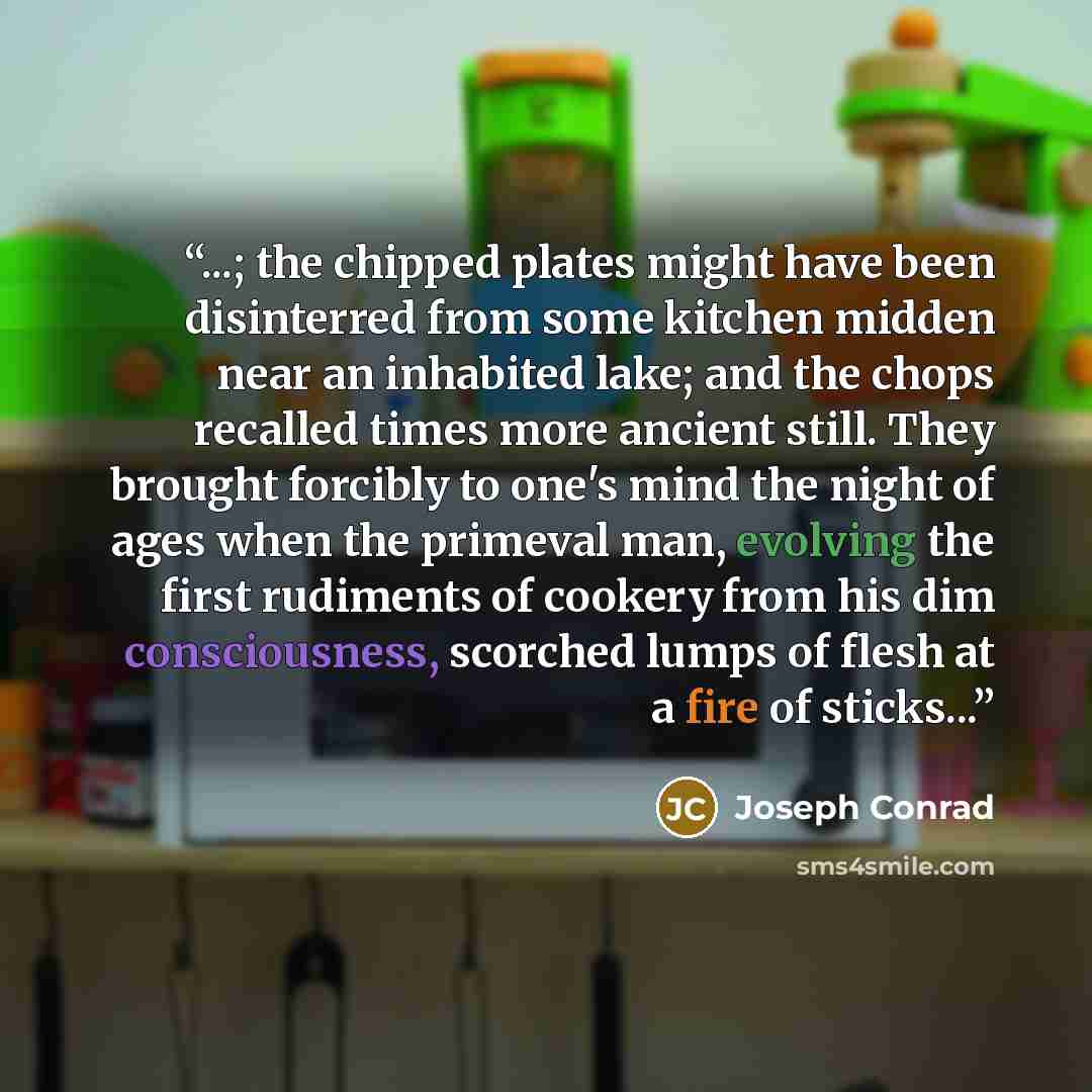 “...; the chipped plates might have been disinterred from some kitchen midden near an inhabited lake; and the chops recalled times more ancient still. They brought forcibly to one's mind the night of ages when the primeval man, evolving the first rudiments of cookery from his dim consciousness…” quote by Joseph Conrad