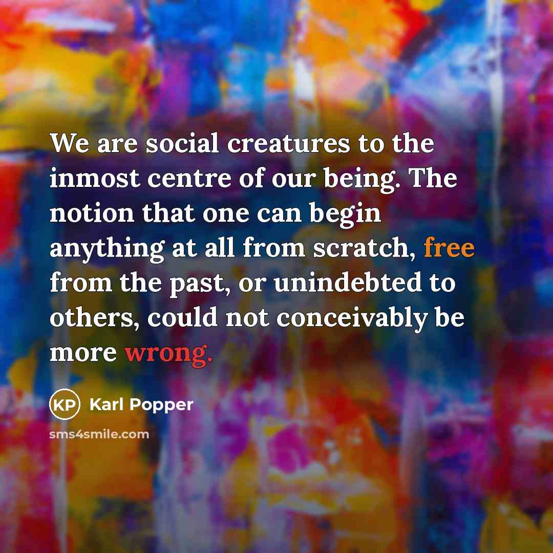 “We are social creatures to the inmost centre of our being. The notion that one can begin anything at all from scratch, free from the past, or unindebted to others, could not conceivably be more wrong.” quote by Karl Popper