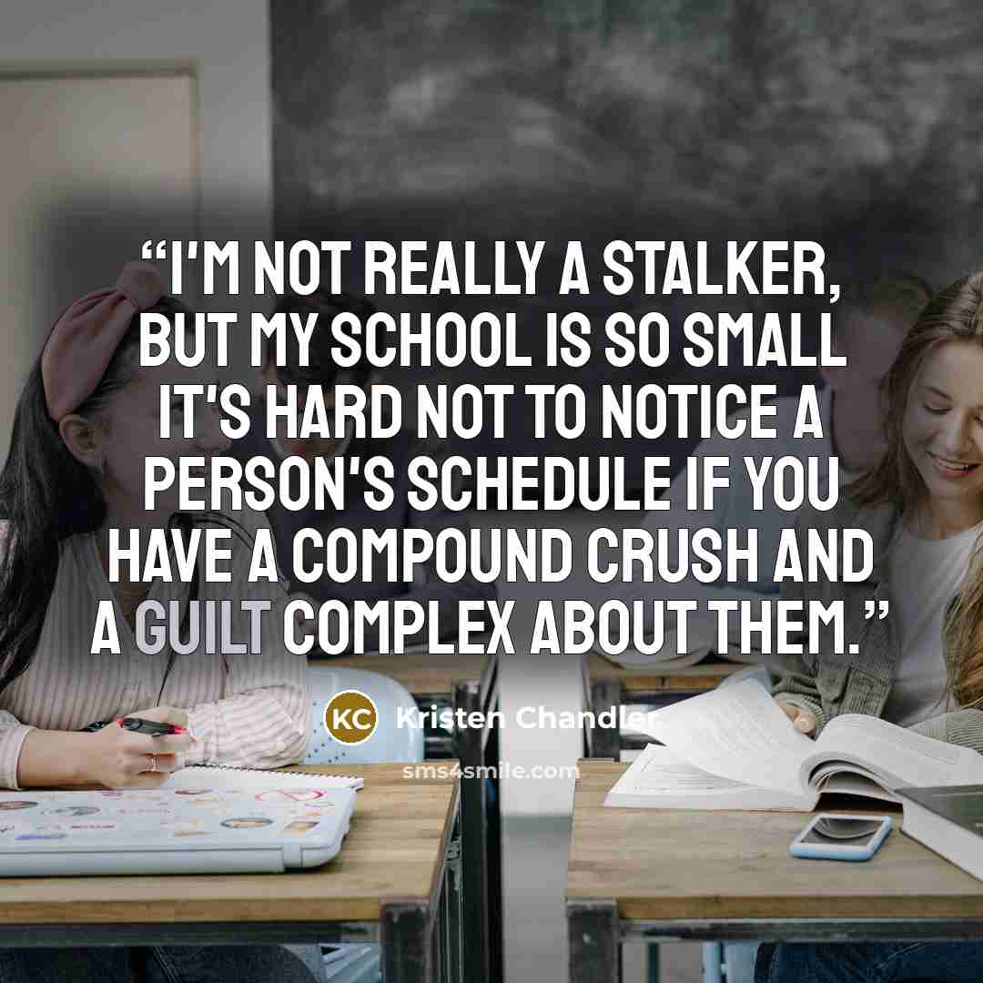 “I'm not really a stalker, but my school is so small it's hard not to notice a person's schedule if you have a compound crush and a guilt complex about them.” quote by Kristen Chandler