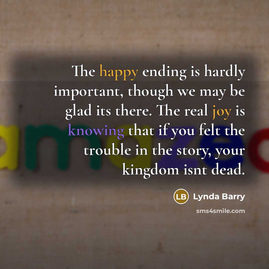“The happy ending is hardly important, though we may be glad its there. The real joy is knowing that if you felt the trouble in the story, your kingdom isnt dead.” quote by Lynda Barry