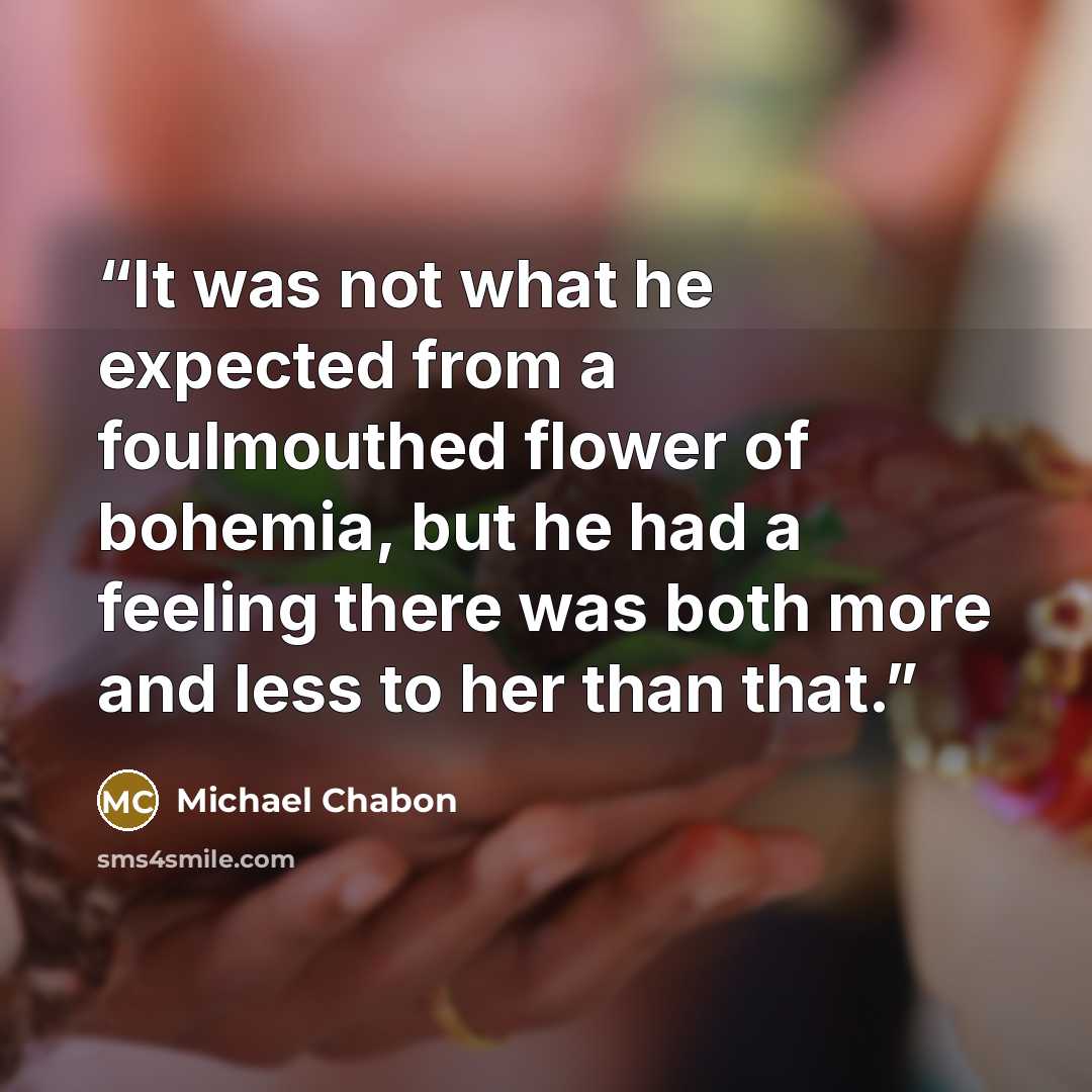 “It was not what he expected from a foulmouthed flower of bohemia, but he had a feeling there was both more and less to her than that.” quote by Michael Chabon