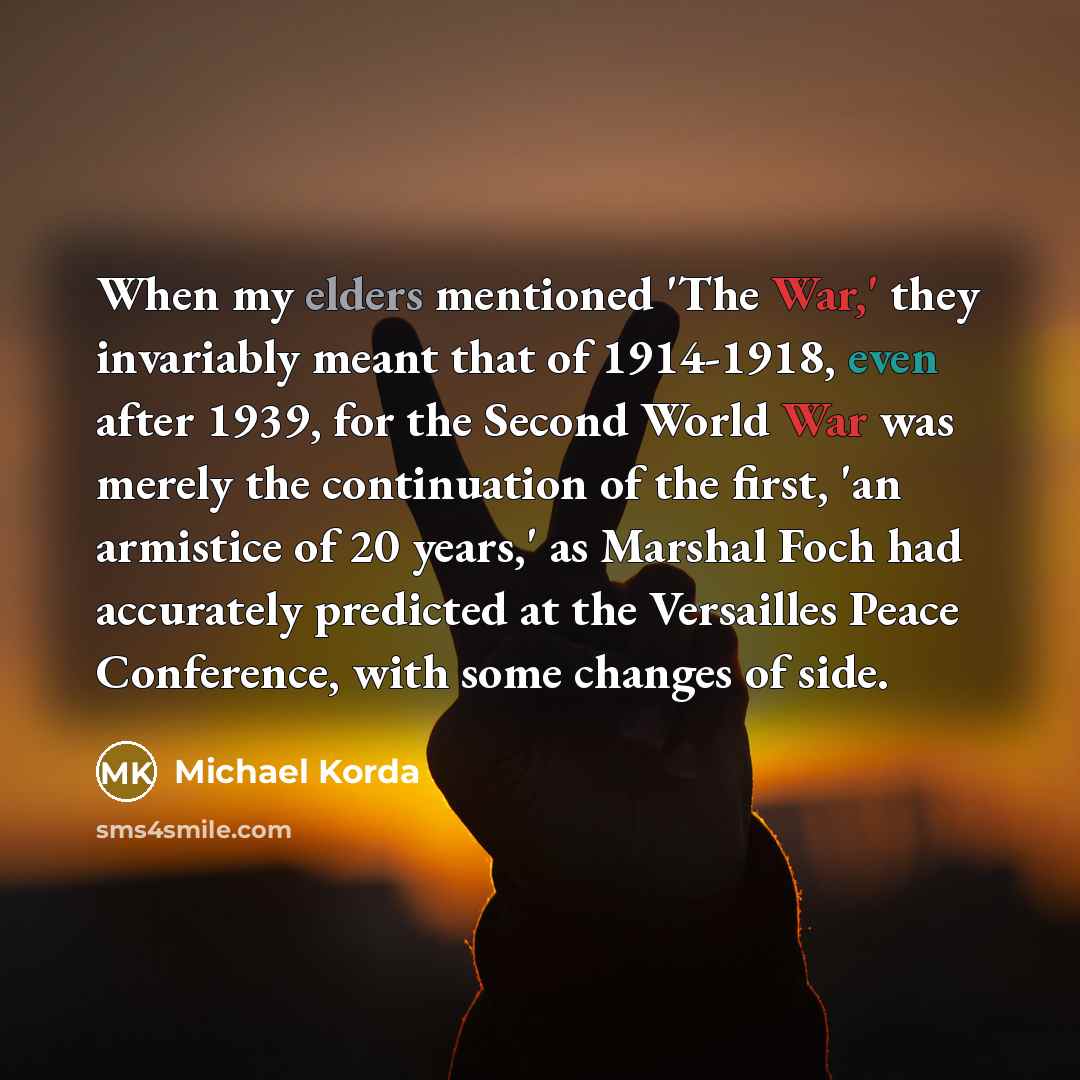 “When my elders mentioned 'The War,' they invariably meant that of 1914-1918, even after 1939, for the Second World War was merely the continuation of the first, 'an armistice of 20 years,' as Marshal Foch had accurately predicted at the Versailles Peace Conference, with some changes of side.” quote by Michael Korda