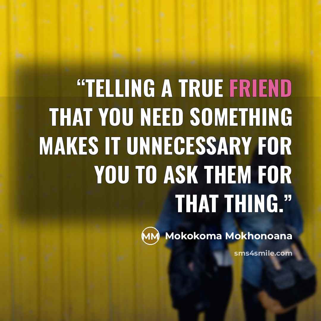 “Telling a true friend that you need something makes it unnecessary for you to ask them for that thing.” quote by Mokokoma Mokhonoana