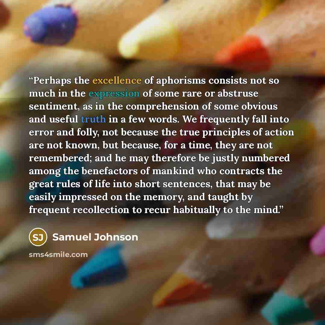 “Perhaps the excellence of aphorisms consists not so much in the expression of some rare or abstruse sentiment, as in the comprehension of some obvious and useful truth in a few words. We frequently fall into error and folly, not because the true principles of action are not known, but because, for…” quote by Samuel Johnson
