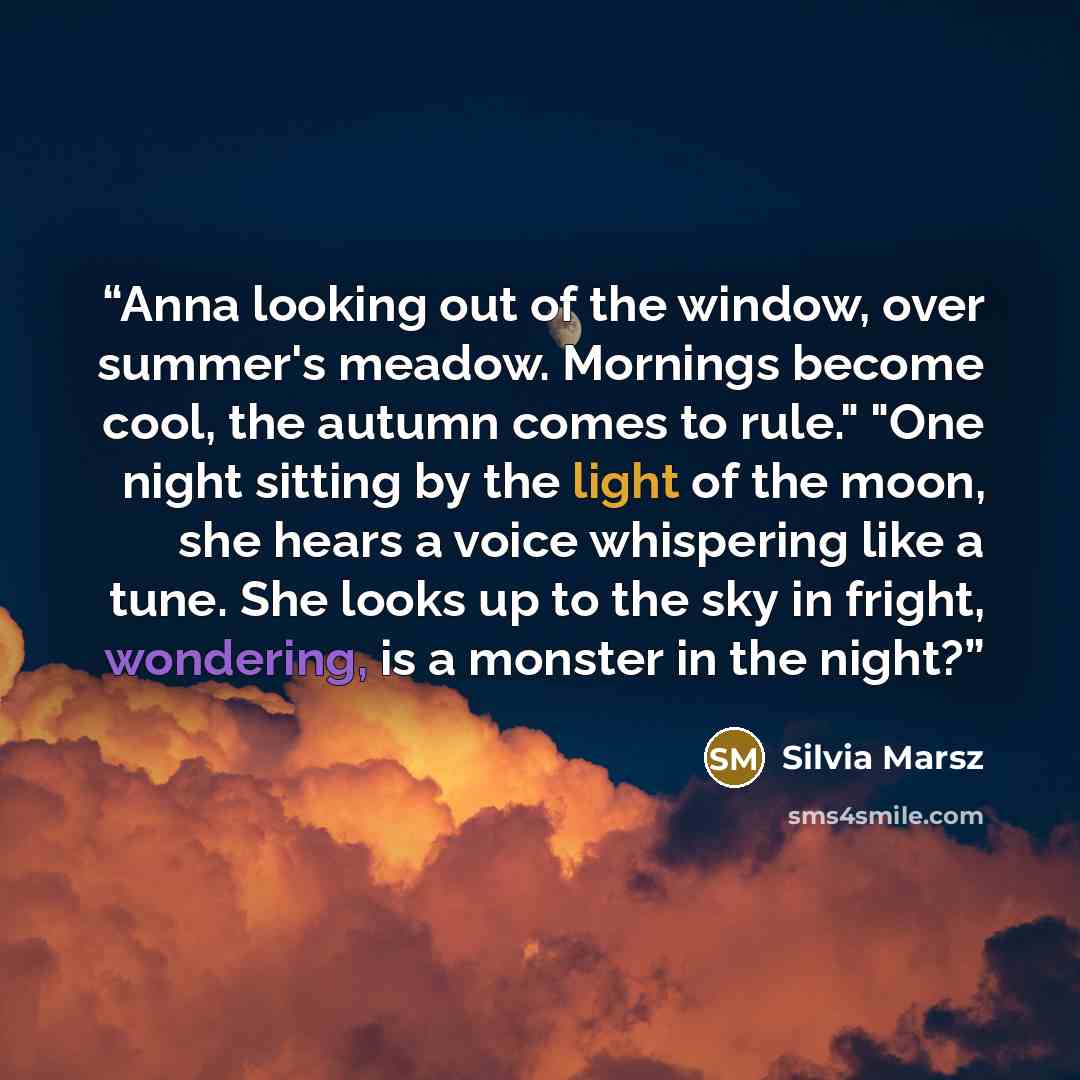 “Anna looking out of the window, over summer's meadow. Mornings become cool, the autumn comes to rule." "One night sitting by the light of the moon, she hears a voice whispering like a tune. She looks up to the sky in fright, wondering, is a monster in the night?” quote by Silvia Marsz