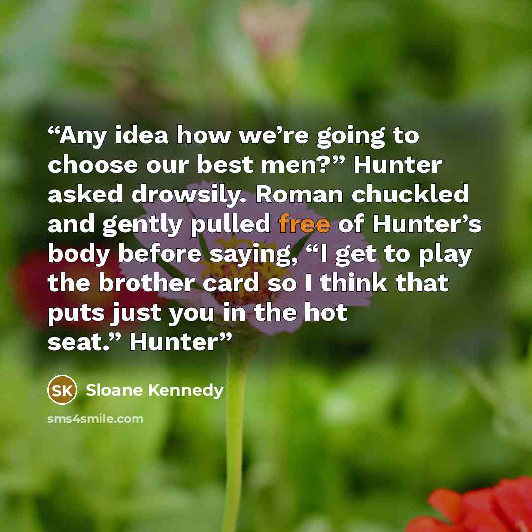 “Any idea how we’re going to choose our best men?” Hunter asked drowsily. Roman chuckled and gently pulled free of Hunter’s body before saying, “I get to play the brother card so I think that puts just you in the hot seat.” Hunter” quote by Sloane Kennedy