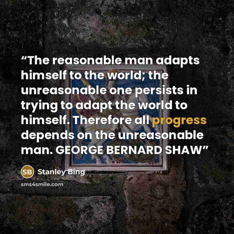 “The reasonable man adapts himself to the world; the unreasonable one persists in trying to adapt the world to himself. Therefore all progress depends on the unreasonable man. GEORGE BERNARD SHAW” quote by Stanley Bing