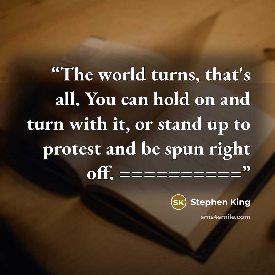 “The world turns, that's all. You can hold on and turn with it, or stand up to protest and be spun right off. ==========” quote by Stephen King