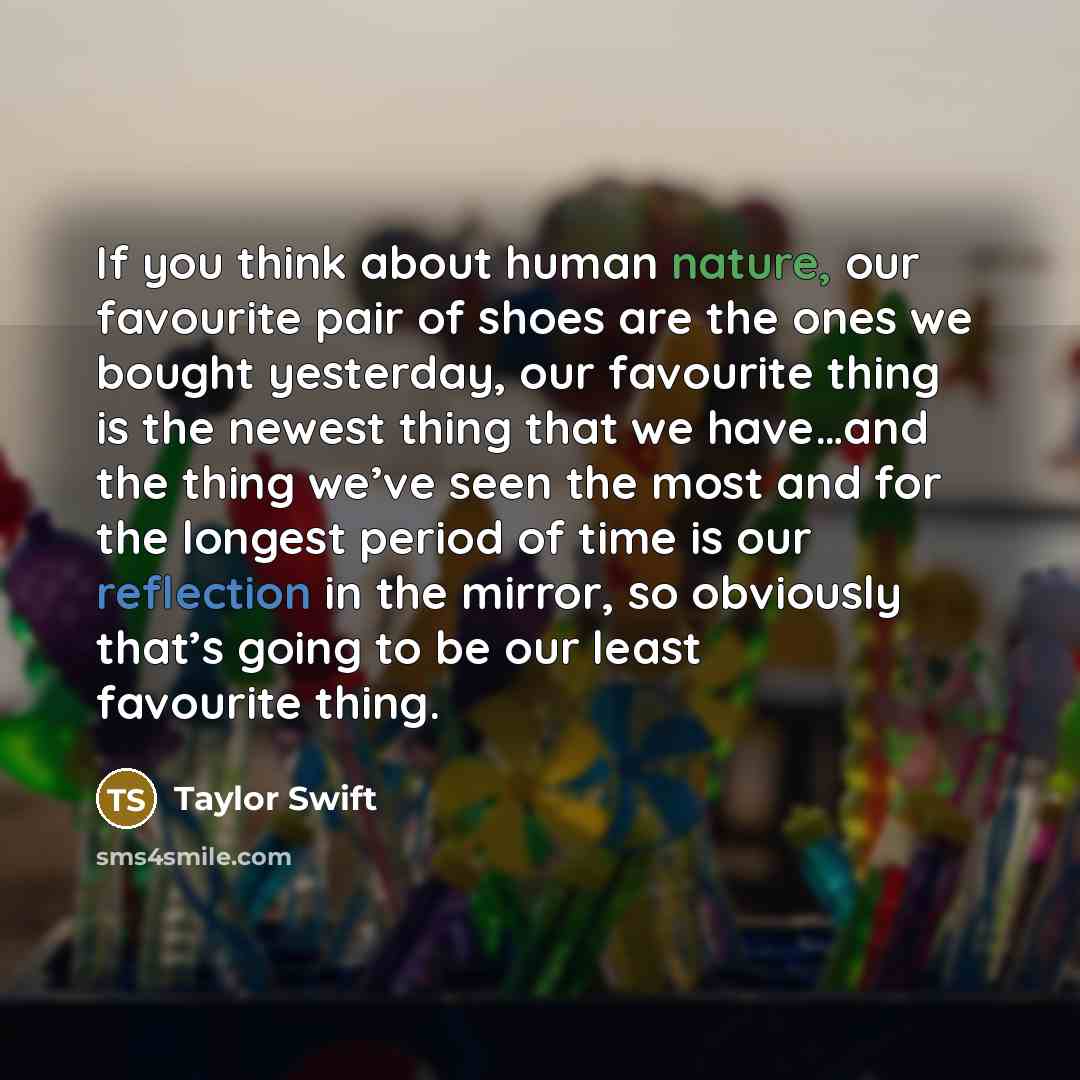 “If you think about human nature, our favourite pair of shoes are the ones we bought yesterday, our favourite thing is the newest thing that we have…and the thing we’ve seen the most and for the longest period of time is our reflection in the mirror, so obviously that’s going to be our least…” quote by Taylor Swift