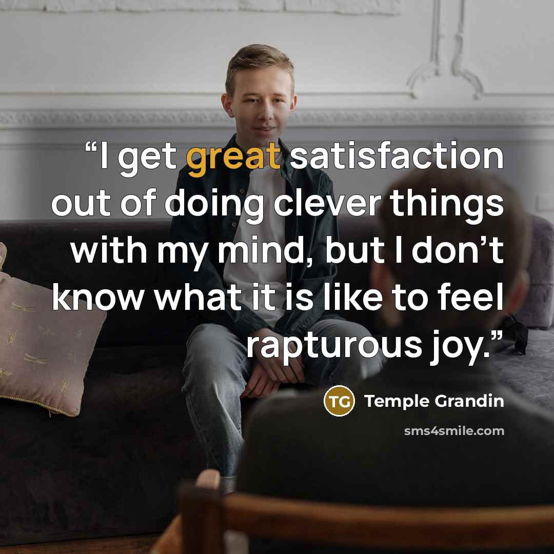 “I get great satisfaction out of doing clever things with my mind, but I don’t know what it is like to feel rapturous joy.” quote by Temple Grandin