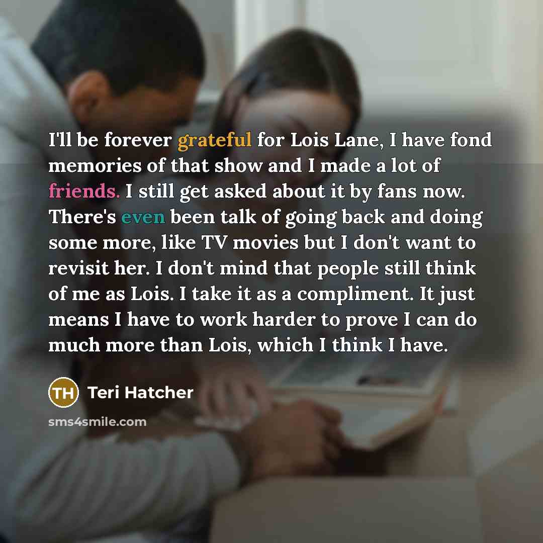 “I'll be forever grateful for Lois Lane, I have fond memories of that show and I made a lot of friends. I still get asked about it by fans now. There's even been talk of going back and doing some more, like TV movies but I don't want to revisit her. I don't mind that people still think of me as…” quote by Teri Hatcher