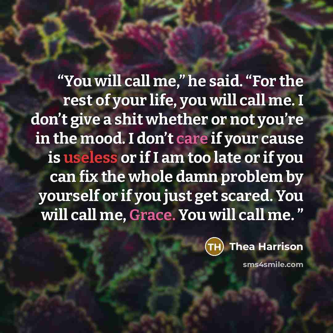 “You will call me,” he said. “For the rest of your life, you will call me. I don’t give a shit whether or not you’re in the mood. I don’t care if your cause is useless or if I am too late or if you can fix the whole damn problem by yourself or if you just get scared. You will call me, Grace. You…” quote by Thea Harrison
