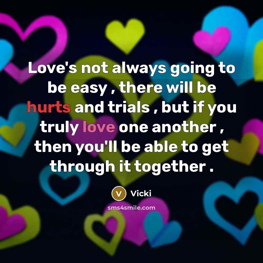 “Love's not always going to be easy , there will be hurts and trials , but if you truly love one another , then you'll be able to get through it together .” quote by Vicki