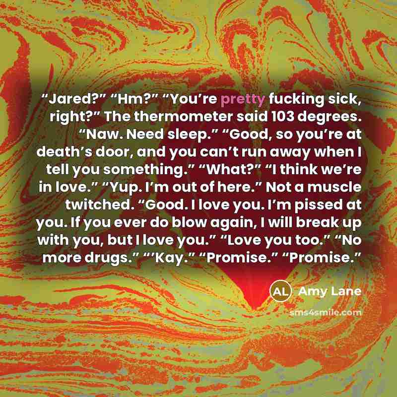 “Jared?” “Hm?” “You’re pretty fucking sick, right?” The thermometer said 103 degrees. “Naw. Need sleep.” “Good, so you’re at death’s door, and you can’t run away when I tell you something.” “What?” “I think we’re in love.” “Yup. I’m out of here.” Not a muscle twitched. “Good. I love you. I’m pissed…” quote by Amy Lane