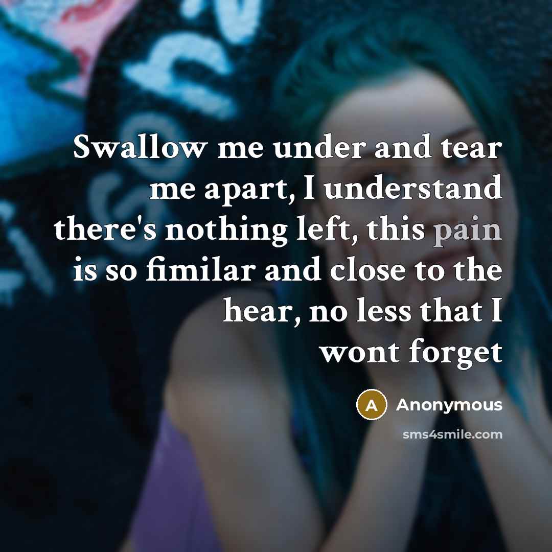 “Swallow me under and tear me apart, I understand there's nothing left, this pain is so fimilar and close to the hear, no less that I wont forget” quote by Anonymous