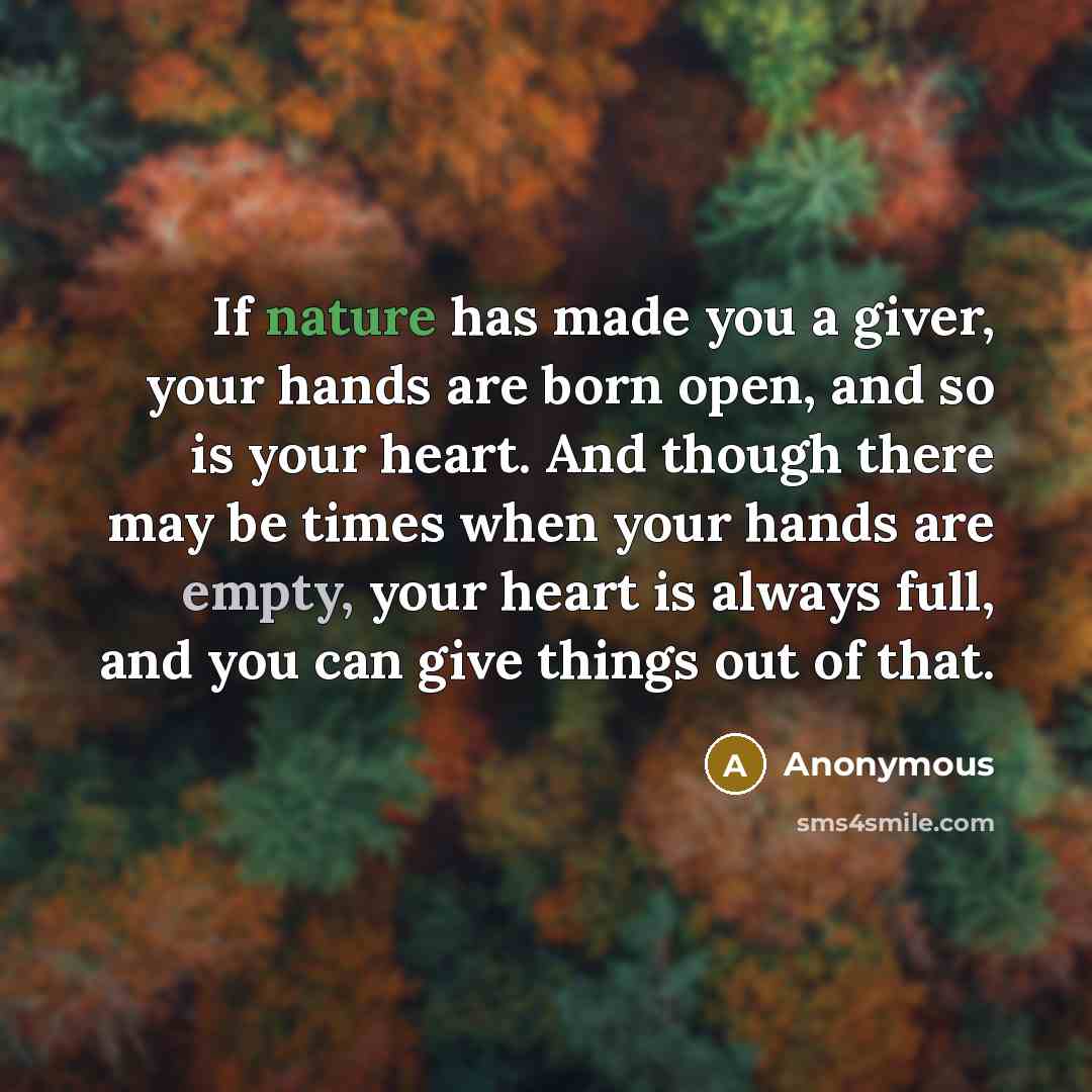 “If nature has made you a giver, your hands are born open, and so is your heart. And though there may be times when your hands are empty, your heart is always full, and you can give things out of that.” quote by Anonymous