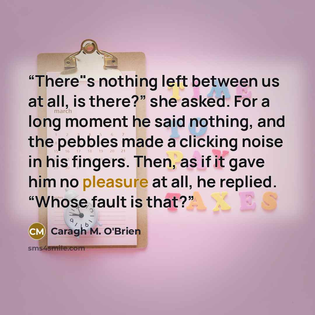 “There"s nothing left between us at all, is there?” she asked. For a long moment he said nothing, and the pebbles made a clicking noise in his fingers. Then, as if it gave him no pleasure at all, he replied. “Whose fault is that?” quote by Caragh M. O'Brien
