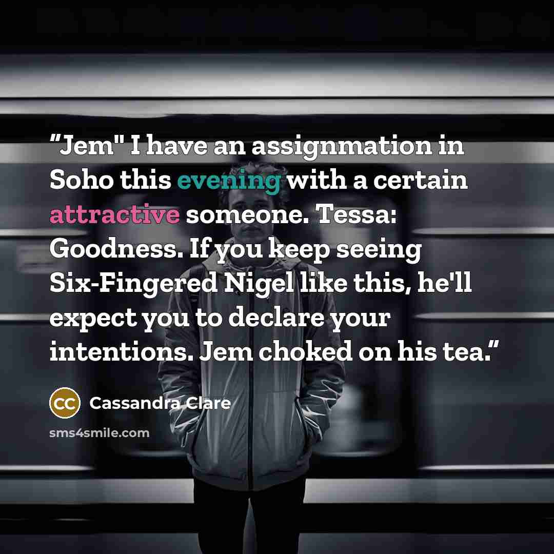 “Jem" I have an assignmation in Soho this evening with a certain attractive someone. Tessa: Goodness. If you keep seeing Six-Fingered Nigel like this, he'll expect you to declare your intentions. Jem choked on his tea.” quote by Cassandra Clare