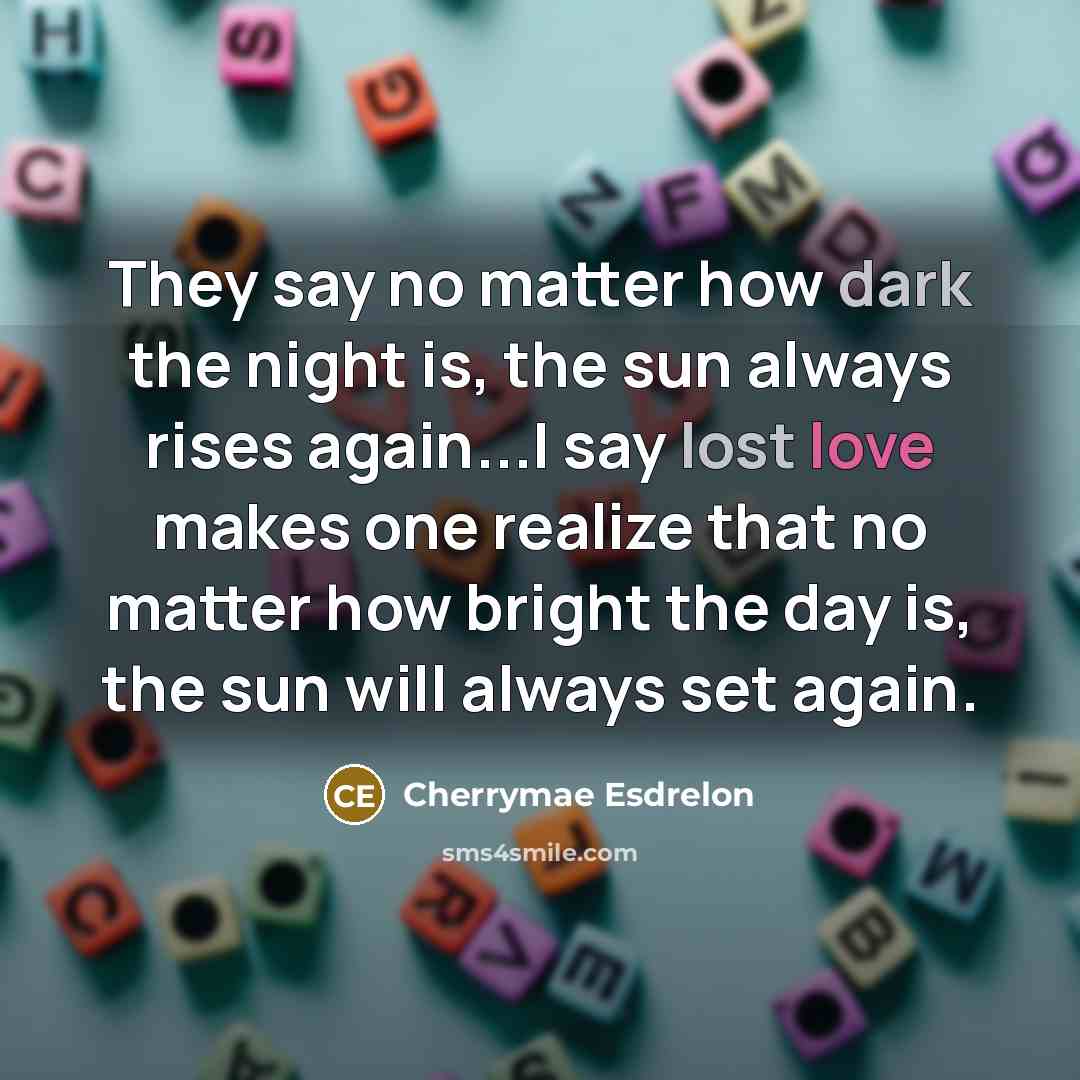 “They say no matter how dark the night is, the sun always rises again...I say lost love makes one realize that no matter how bright the day is, the sun will always set again.” quote by Cherrymae Esdrelon