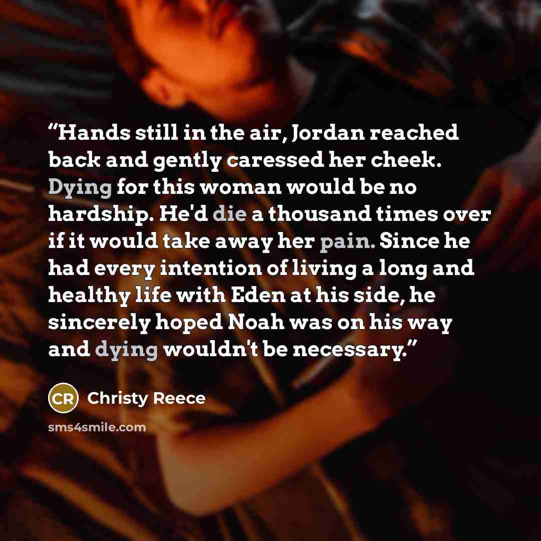 “Hands still in the air, Jordan reached back and gently caressed her cheek. Dying for this woman would be no hardship. He'd die a thousand times over if it would take away her pain. Since he had every intention of living a long and healthy life with Eden at his side, he sincerely hoped Noah was on…” quote by Christy Reece