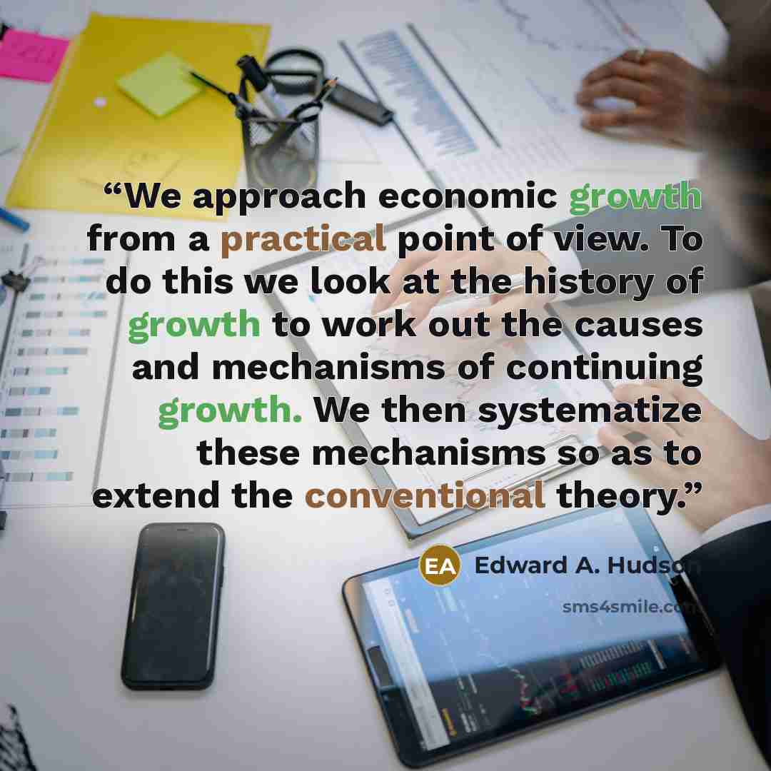 “We approach economic growth from a practical point of view. To do this we look at the history of growth to work out the causes and mechanisms of continuing growth. We then systematize these mechanisms so as to extend the conventional theory.” quote by Edward A. Hudson