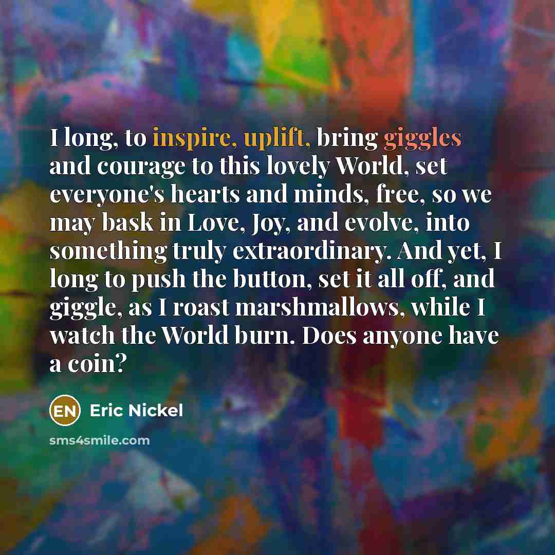“I long, to inspire, uplift, bring giggles and courage to this lovely World, set everyone's hearts and minds, free, so we may bask in Love, Joy, and evolve, into something truly extraordinary. And yet, I long to push the button, set it all off, and giggle, as I roast marshmallows, while I watch the…” quote by Eric Nickel