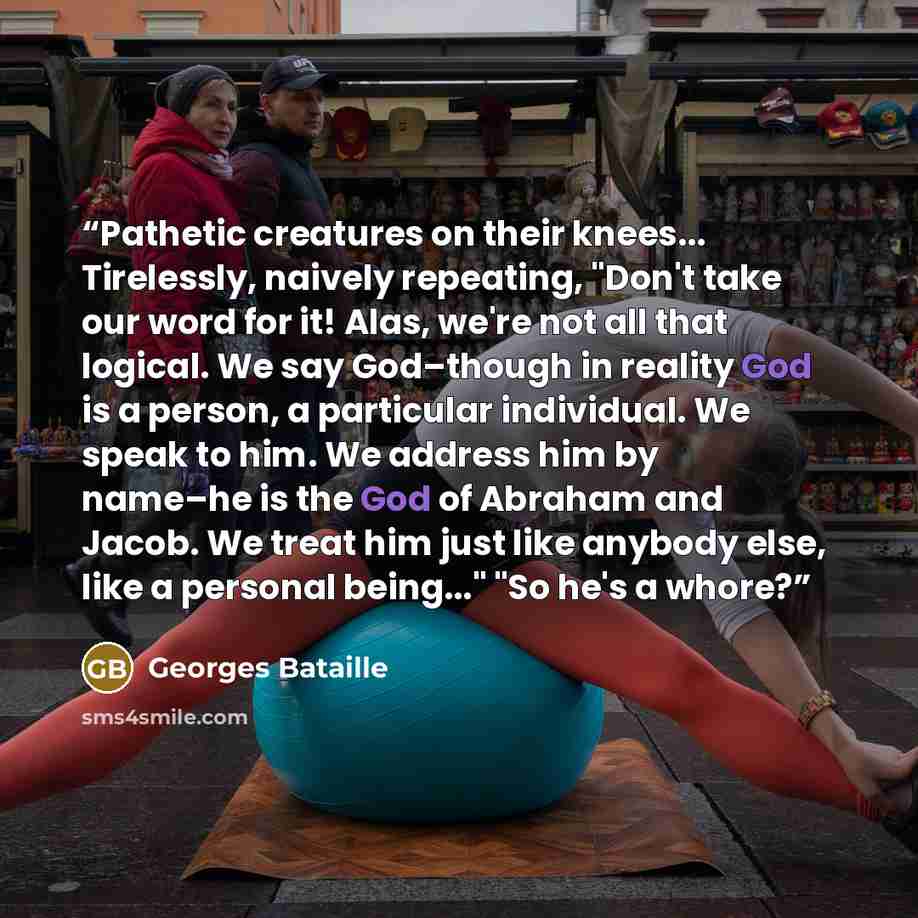 “Pathetic creatures on their knees... Tirelessly, naively repeating, "Don't take our word for it! Alas, we're not all that logical. We say God–though in reality God is a person, a particular individual. We speak to him. We address him by name–he is the God of Abraham and Jacob. We treat him just…” quote by Georges Bataille