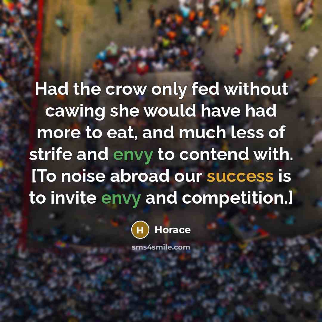 “Had the crow only fed without cawing she would have had more to eat, and much less of strife and envy to contend with. [To noise abroad our success is to invite envy and competition.]” quote by Horace