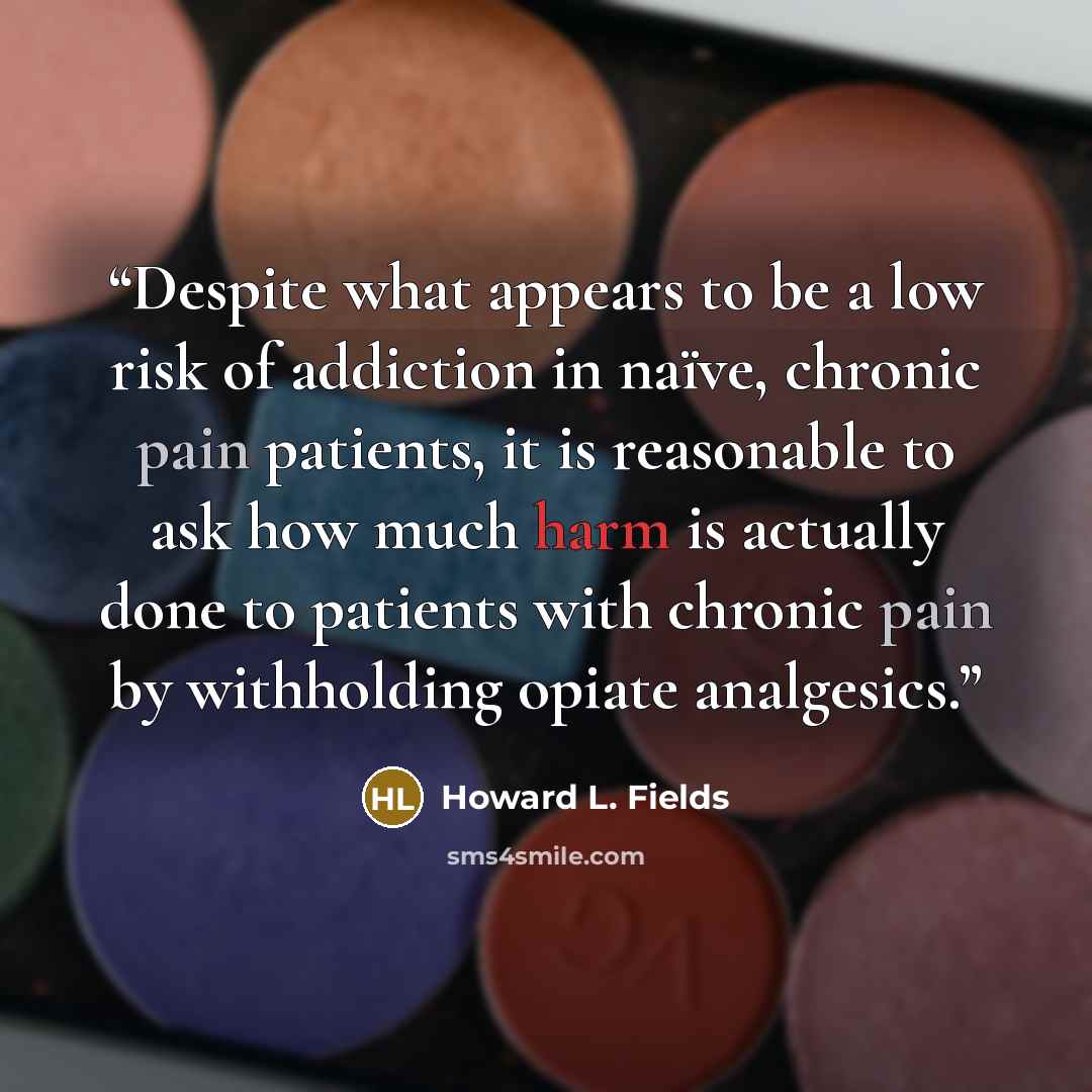 “Despite what appears to be a low risk of addiction in naïve, chronic pain patients, it is reasonable to ask how much harm is actually done to patients with chronic pain by withholding opiate analgesics.” quote by Howard L. Fields