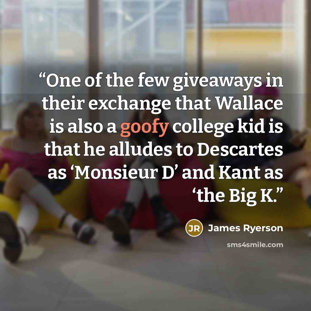 “One of the few giveaways in their exchange that Wallace is also a goofy college kid is that he alludes to Descartes as ‘Monsieur D’ and Kant as ‘the Big K.” quote by James Ryerson