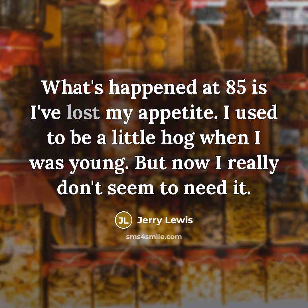 “What's happened at 85 is I've lost my appetite. I used to be a little hog when I was young. But now I really don't seem to need it.” quote by Jerry Lewis