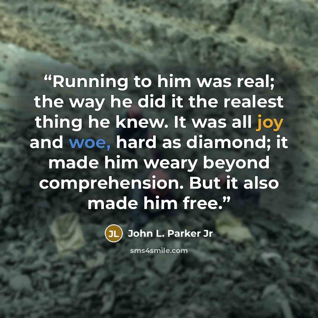 “Running to him was real; the way he did it the realest thing he knew. It was all joy and woe, hard as diamond; it made him weary beyond comprehension. But it also made him free.” quote by John L. Parker Jr