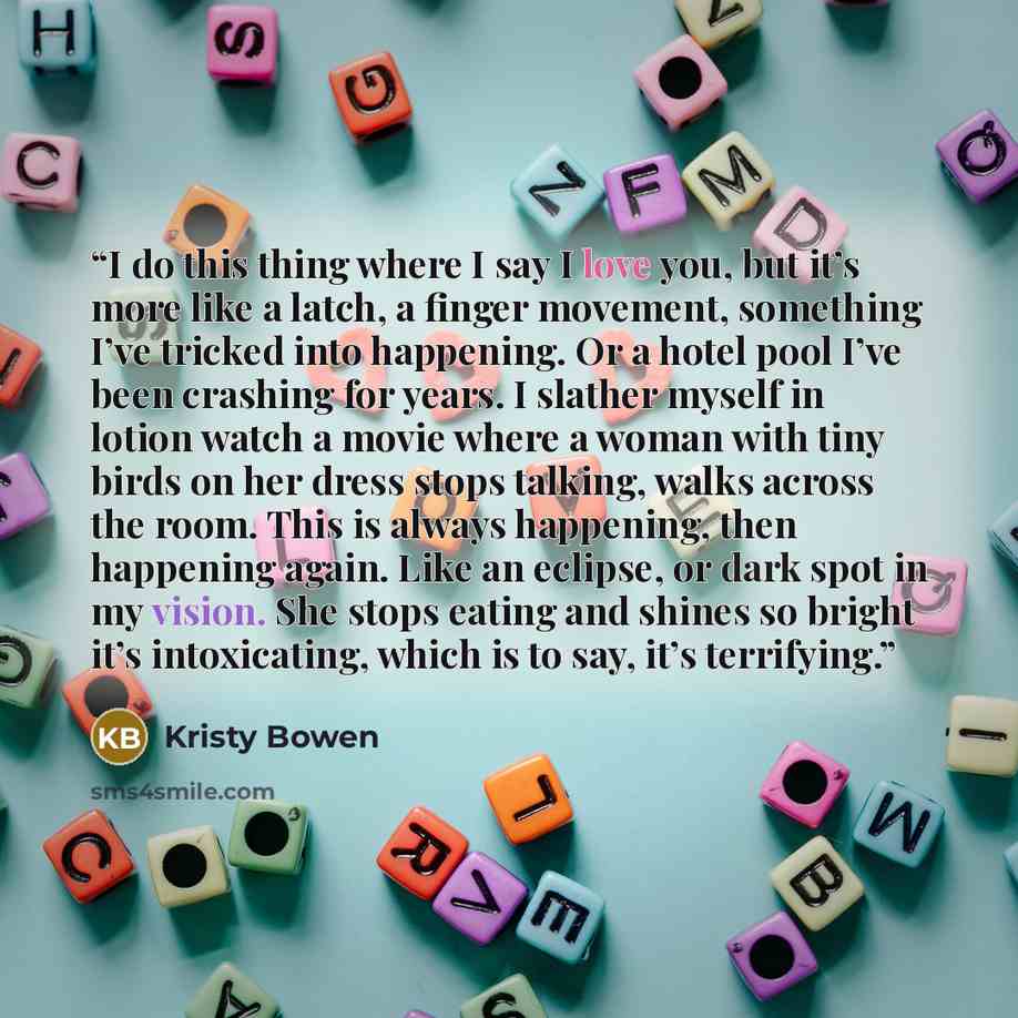 “I do this thing where I say I love you, but it’s more like a latch, a finger movement, something I’ve tricked into happening. Or a hotel pool I’ve been crashing for years. I slather myself in lotion watch a movie where a woman with tiny birds on her dress stops talking, walks across the room. This…” quote by Kristy Bowen