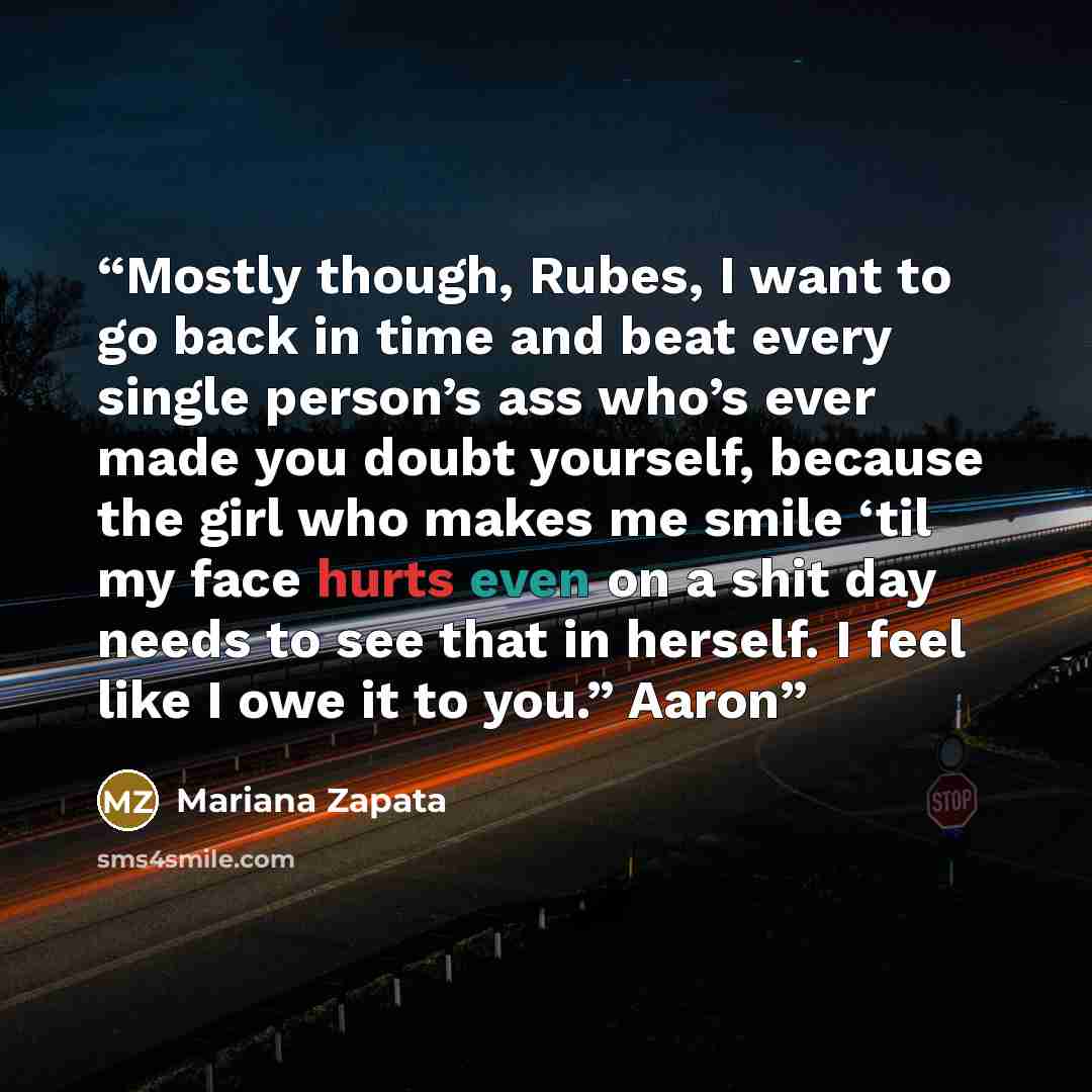 “Mostly though, Rubes, I want to go back in time and beat every single person’s ass who’s ever made you doubt yourself, because the girl who makes me smile ‘til my face hurts even on a shit day needs to see that in herself. I feel like I owe it to you.” Aaron” quote by Mariana Zapata