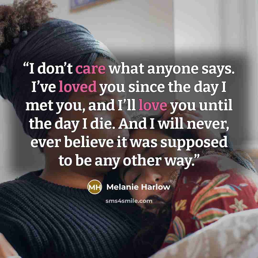 “I don’t care what anyone says. I’ve loved you since the day I met you, and I’ll love you until the day I die. And I will never, ever believe it was supposed to be any other way.” quote by Melanie Harlow