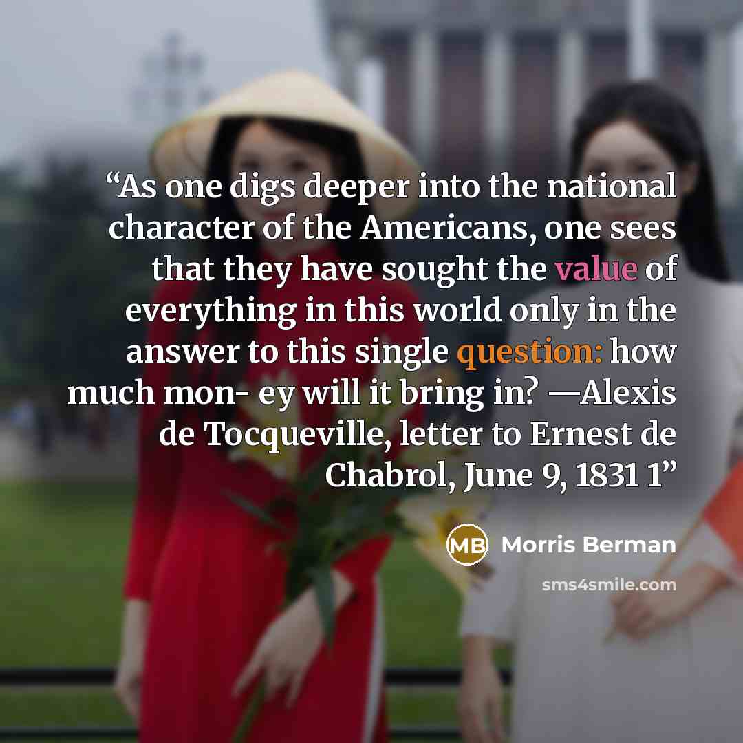“As one digs deeper into the national character of the Americans, one sees that they have sought the value of everything in this world only in the answer to this single question: how much mon- ey will it bring in? —Alexis de Tocqueville, letter to Ernest de Chabrol, June 9, 1831 1” quote by Morris Berman