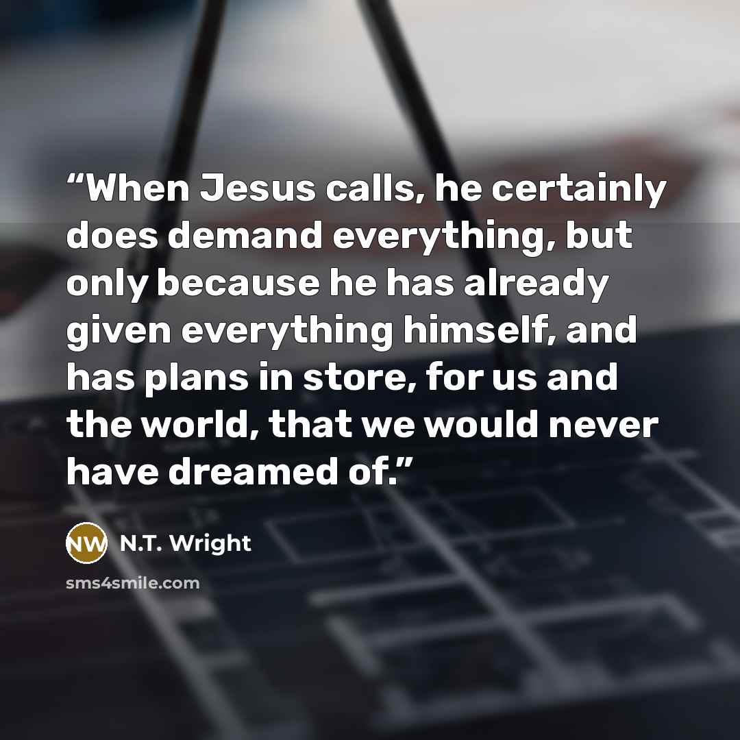 “When Jesus calls, he certainly does demand everything, but only because he has already given everything himself, and has plans in store, for us and the world, that we would never have dreamed of.” quote by N.T. Wright