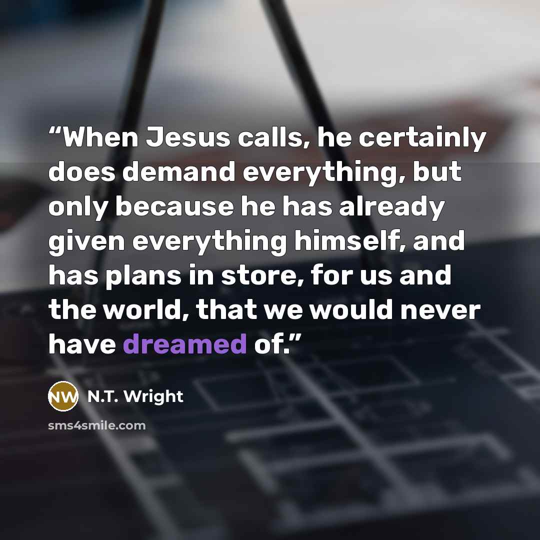 “When Jesus calls, he certainly does demand everything, but only because he has already given everything himself, and has plans in store, for us and the world, that we would never have dreamed of.” quote by N.T. Wright