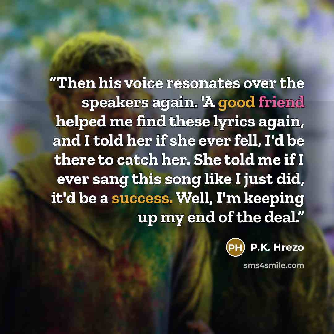 “Then his voice resonates over the speakers again. 'A good friend helped me find these lyrics again, and I told her if she ever fell, I'd be there to catch her. She told me if I ever sang this song like I just did, it'd be a success. Well, I'm keeping up my end of the deal.” quote by P.K. Hrezo