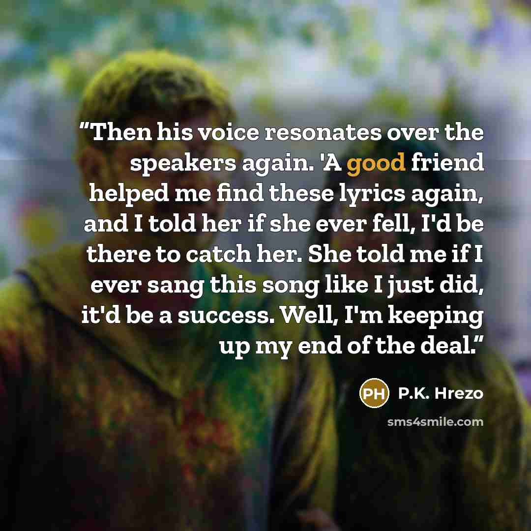 “Then his voice resonates over the speakers again. 'A good friend helped me find these lyrics again, and I told her if she ever fell, I'd be there to catch her. She told me if I ever sang this song like I just did, it'd be a success. Well, I'm keeping up my end of the deal.” quote by P.K. Hrezo