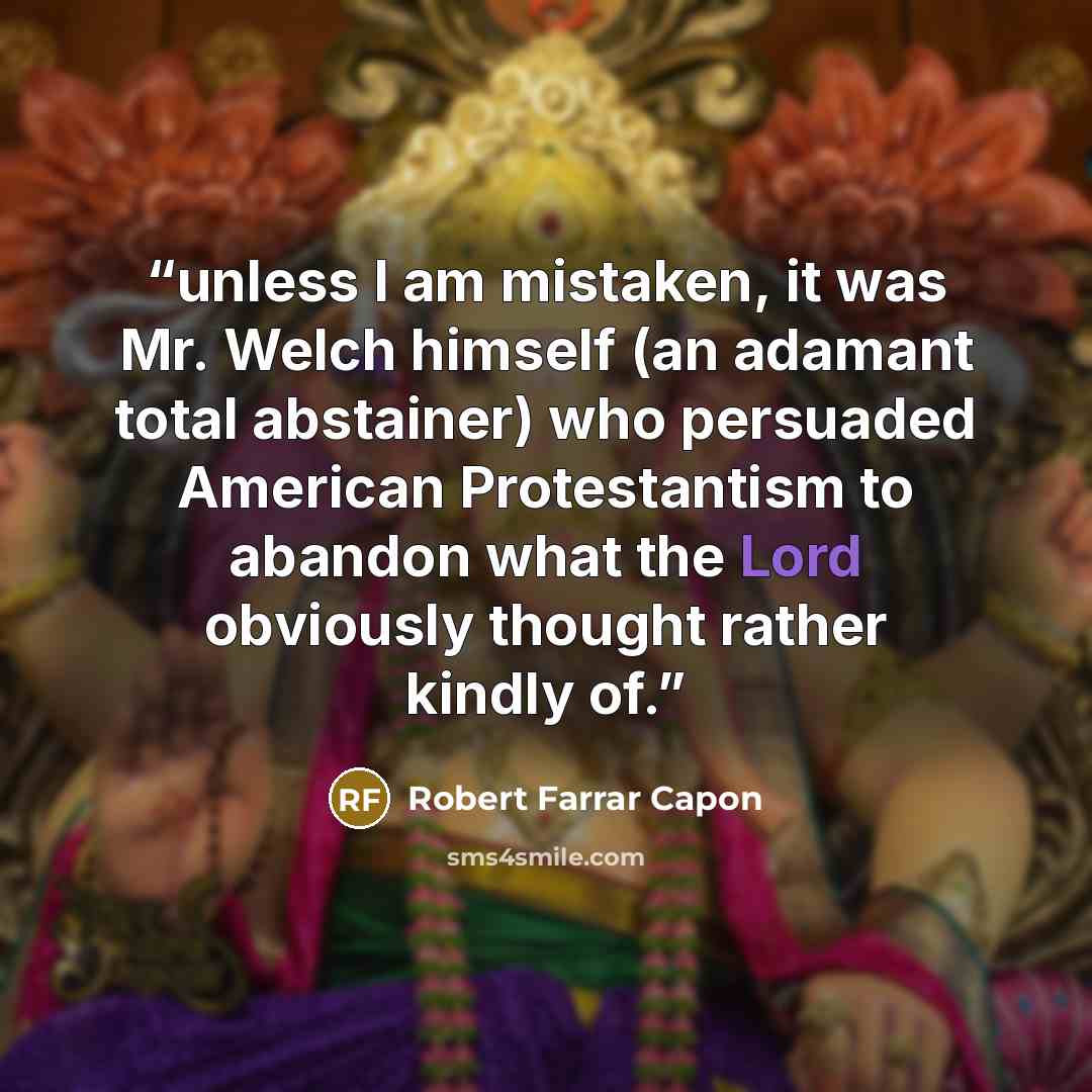 “unless I am mistaken, it was Mr. Welch himself (an adamant total abstainer) who persuaded American Protestantism to abandon what the Lord obviously thought rather kindly of.” quote by Robert Farrar Capon