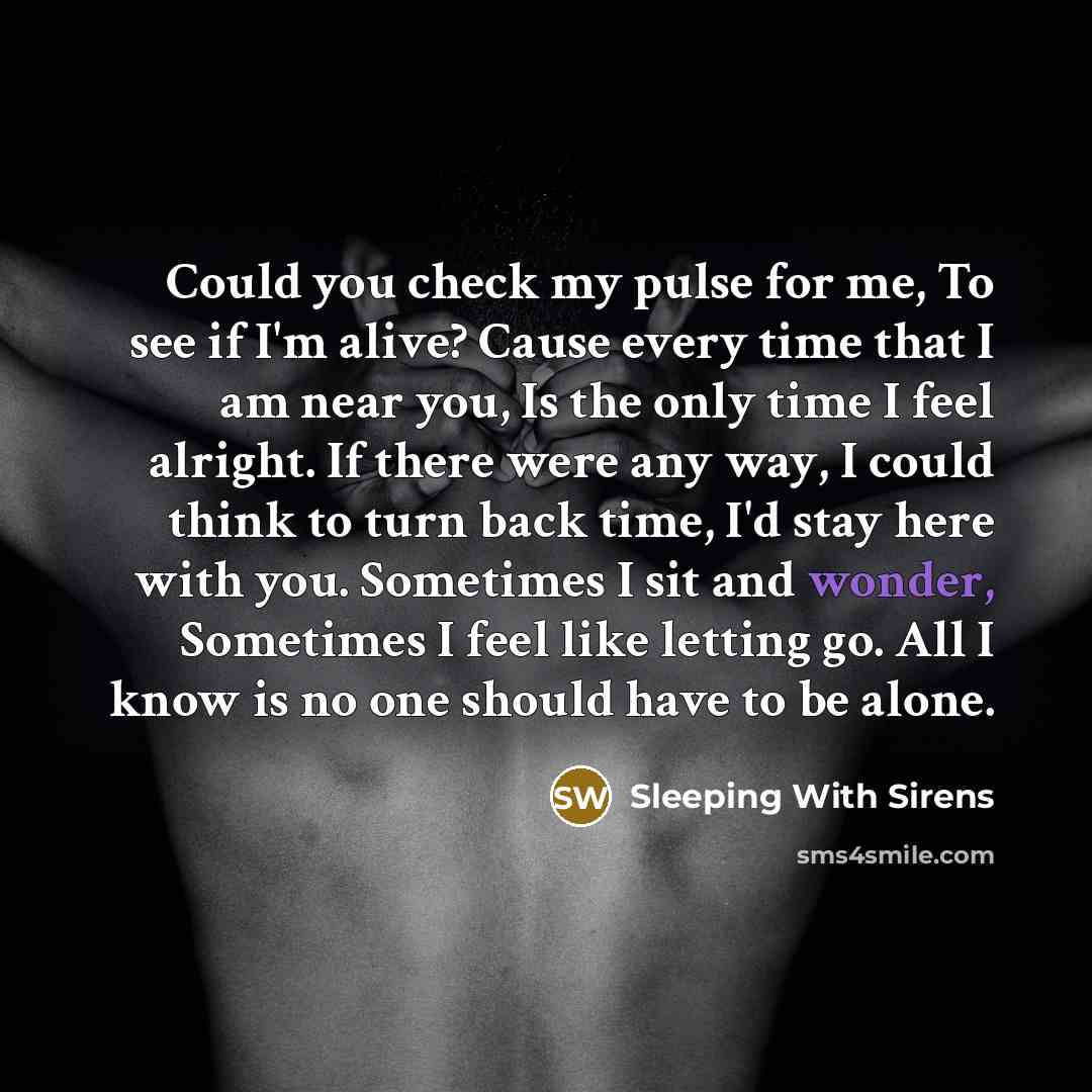 “Could you check my pulse for me, To see if I'm alive? Cause every time that I am near you, Is the only time I feel alright. If there were any way, I could think to turn back time, I'd stay here with you. Sometimes I sit and wonder, Sometimes I feel like letting go. All I know is no one should have…” quote by Sleeping With Sirens