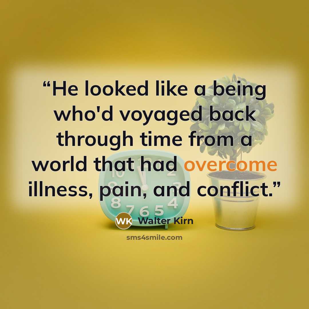 “He looked like a being who'd voyaged back through time from a world that had overcome illness, pain, and conflict.” quote by Walter Kirn